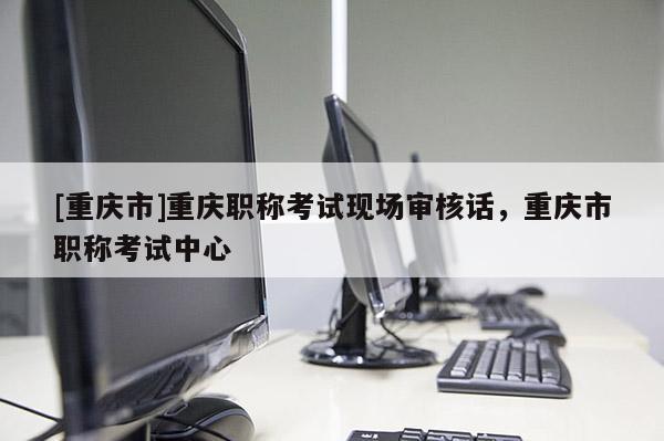 [重慶市]重慶職稱考試現場審核話，重慶市職稱考試中心
