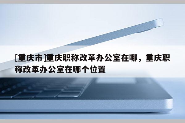 [重慶市]重慶職稱改革辦公室在哪，重慶職稱改革辦公室在哪個位置