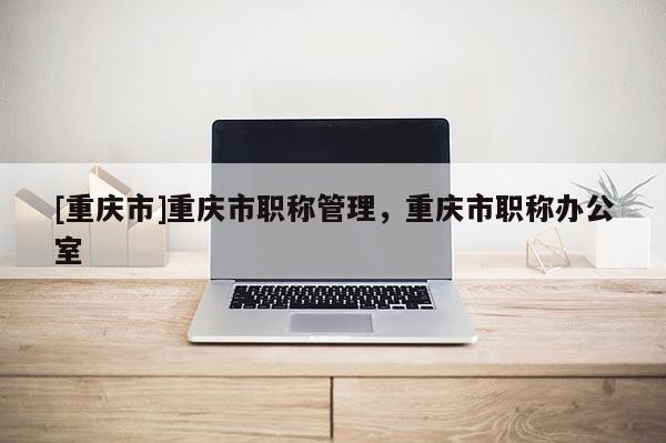 [重慶市]重慶市職稱管理，重慶市職稱辦公室