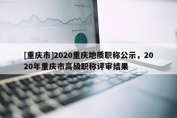 [重慶市]2020重慶地質(zhì)職稱公示，2020年重慶市高級職稱評審結果
