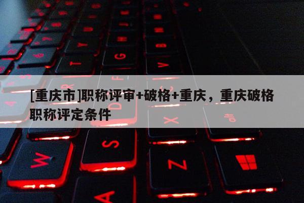 [重慶市]職稱評審+破格+重慶，重慶破格職稱評定條件