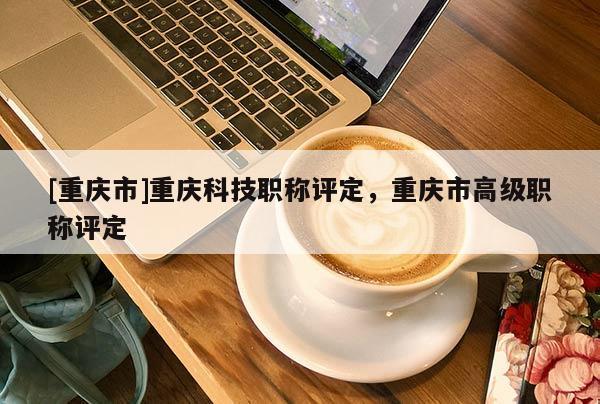 [重慶市]重慶科技職稱評定，重慶市高級職稱評定