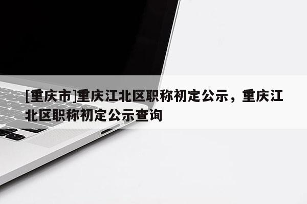 [重慶市]重慶江北區職稱初定公示，重慶江北區職稱初定公示查詢