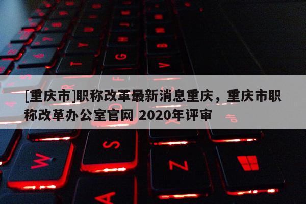 [重慶市]職稱改革最新消息重慶，重慶市職稱改革辦公室官網 2020年評審