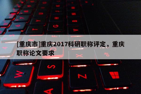 [重慶市]重慶2017科研職稱評定，重慶職稱論文要求