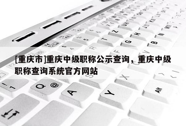 [重慶市]重慶中級職稱公示查詢，重慶中級職稱查詢系統(tǒng)官方網(wǎng)站