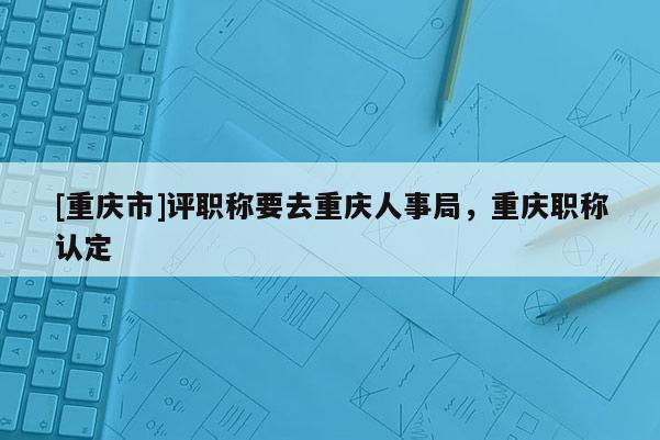 [重慶市]評職稱要去重慶人事局，重慶職稱認定