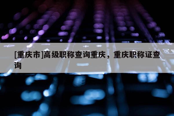 [重慶市]高級職稱查詢重慶，重慶職稱證查詢