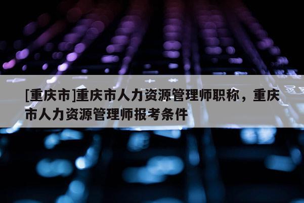 [重慶市]重慶市人力資源管理師職稱，重慶市人力資源管理師報考條件
