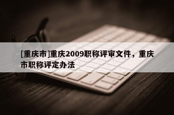 [重慶市]重慶2009職稱評審文件，重慶市職稱評定辦法