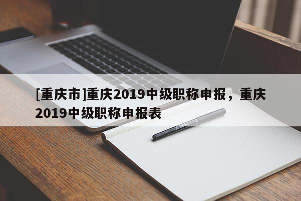 [重慶市]重慶2019中級(jí)職稱申報(bào)，重慶2019中級(jí)職稱申報(bào)表