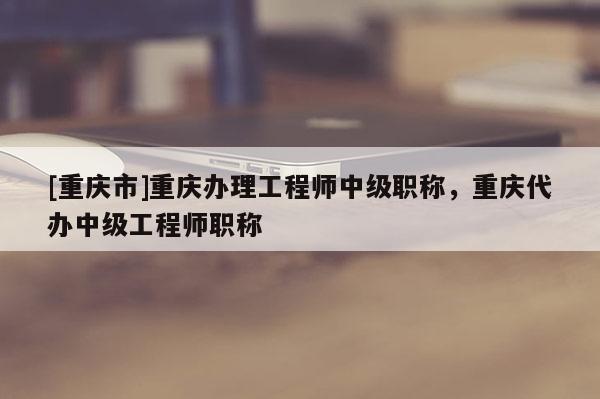 [重慶市]重慶辦理工程師中級職稱，重慶代辦中級工程師職稱