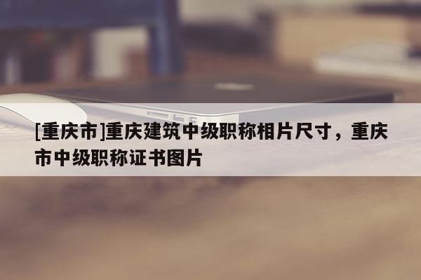 [重慶市]重慶建筑中級職稱相片尺寸，重慶市中級職稱證書圖片