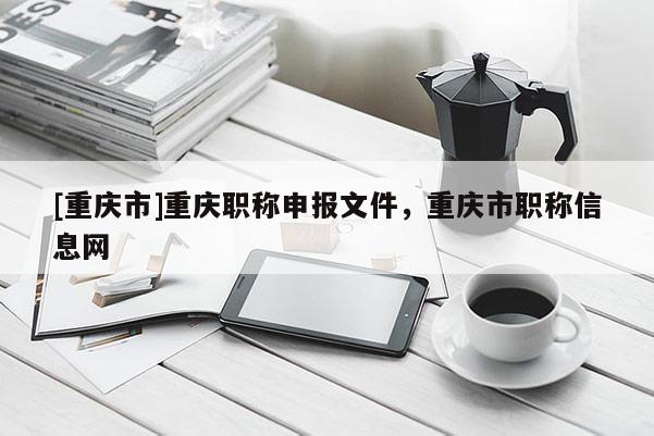 [重慶市]重慶職稱申報文件，重慶市職稱信息網