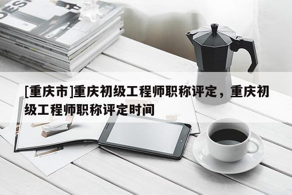 [重慶市]重慶初級工程師職稱評定，重慶初級工程師職稱評定時間