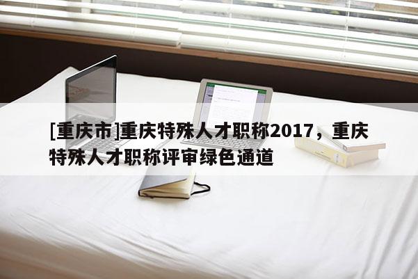 [重慶市]重慶特殊人才職稱2017，重慶特殊人才職稱評(píng)審綠色通道