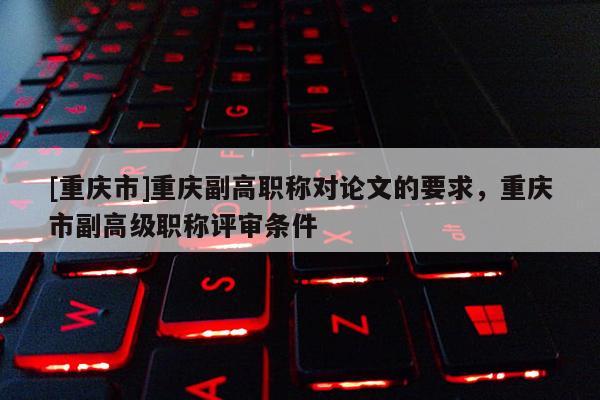 [重慶市]重慶副高職稱對論文的要求，重慶市副高級職稱評審條件