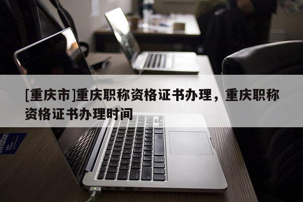 [重慶市]重慶職稱資格證書辦理，重慶職稱資格證書辦理時間