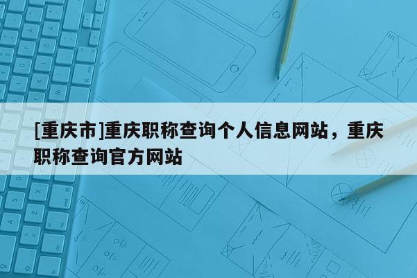 [重慶市]重慶職稱查詢個人信息網站，重慶職稱查詢官方網站