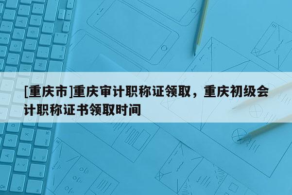 [重慶市]重慶審計職稱證領取，重慶初級會計職稱證書領取時間
