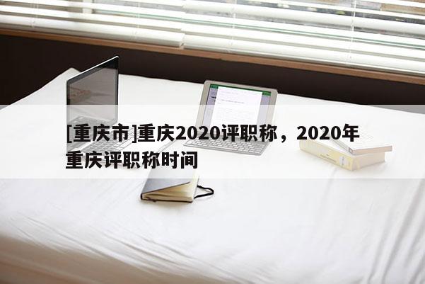 [重慶市]重慶2020評職稱，2020年重慶評職稱時間
