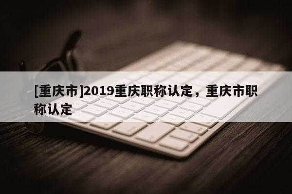 [重慶市]2019重慶職稱認定，重慶市職稱認定