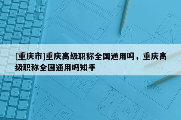 [重慶市]重慶高級(jí)職稱全國(guó)通用嗎，重慶高級(jí)職稱全國(guó)通用嗎知乎