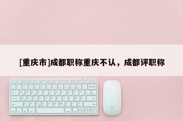 [重慶市]成都職稱重慶不認，成都評職稱