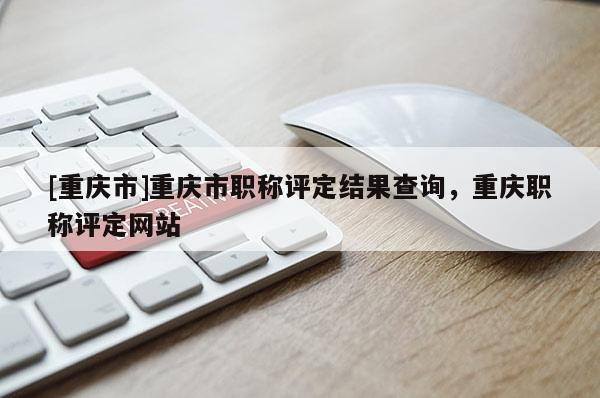 [重慶市]重慶市職稱評定結果查詢，重慶職稱評定網站