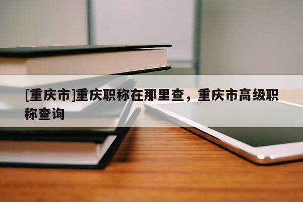 [重慶市]重慶職稱在那里查，重慶市高級職稱查詢