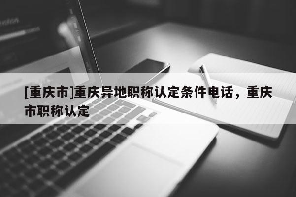 [重慶市]重慶異地職稱認定條件電話，重慶市職稱認定