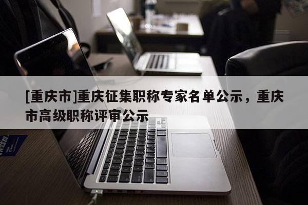 [重慶市]重慶征集職稱專家名單公示，重慶市高級職稱評審公示