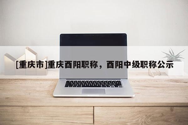 [重慶市]重慶酉陽(yáng)職稱，酉陽(yáng)中級(jí)職稱公示