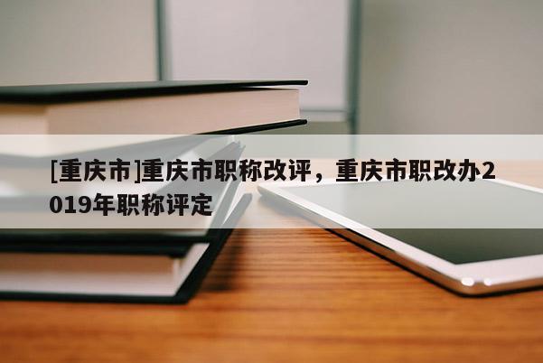 [重慶市]重慶市職稱改評，重慶市職改辦2019年職稱評定