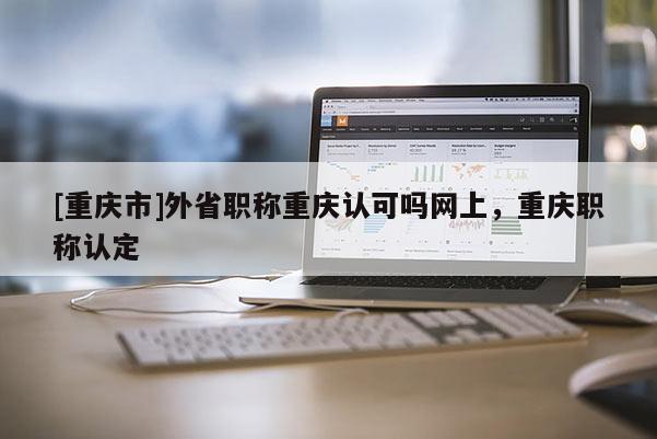 [重慶市]外省職稱重慶認可嗎網上，重慶職稱認定