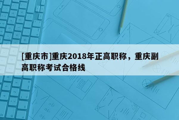 [重慶市]重慶2018年正高職稱，重慶副高職稱考試合格線