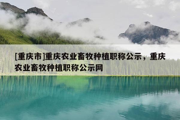 [重慶市]重慶農業(yè)畜牧種植職稱公示，重慶農業(yè)畜牧種植職稱公示網