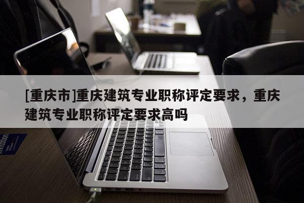 [重慶市]重慶建筑專業職稱評定要求，重慶建筑專業職稱評定要求高嗎