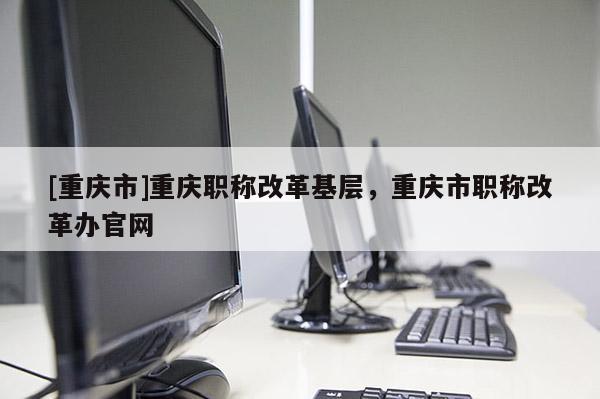 [重慶市]重慶職稱改革基層，重慶市職稱改革辦官網