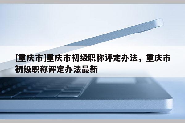 [重慶市]重慶市初級職稱評定辦法，重慶市初級職稱評定辦法最新