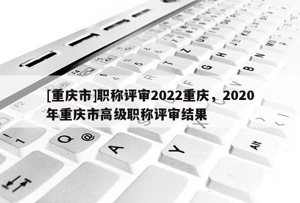 [重慶市]職稱評審2022重慶，2020年重慶市高級職稱評審結(jié)果