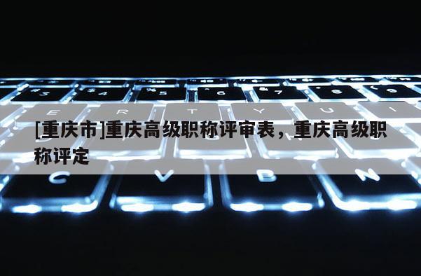 [重慶市]重慶高級(jí)職稱評(píng)審表，重慶高級(jí)職稱評(píng)定