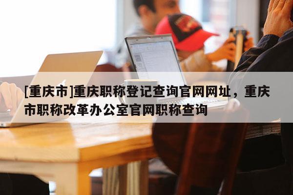[重慶市]重慶職稱登記查詢官網網址，重慶市職稱改革辦公室官網職稱查詢