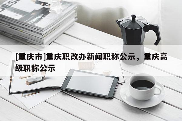 [重慶市]重慶職改辦新聞職稱公示，重慶高級職稱公示