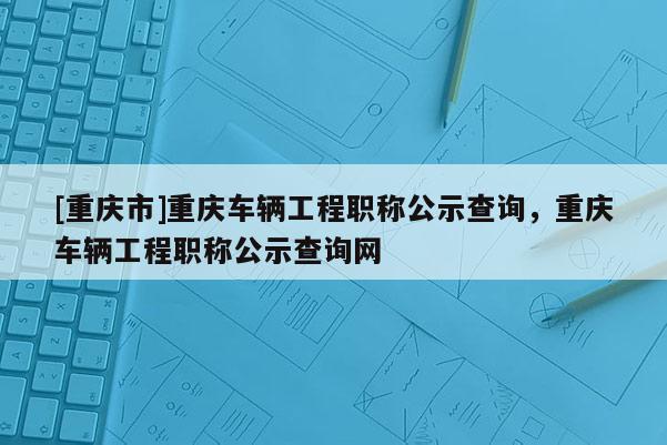 [重慶市]重慶車輛工程職稱公示查詢，重慶車輛工程職稱公示查詢網