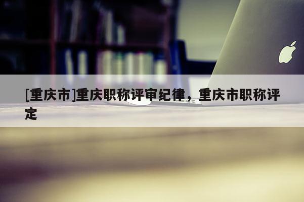[重慶市]重慶職稱評審紀(jì)律，重慶市職稱評定
