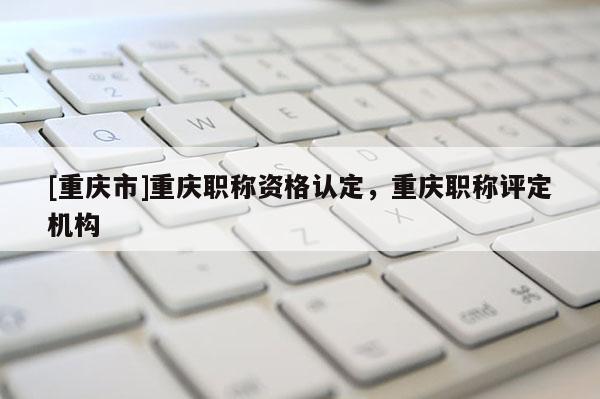[重慶市]重慶職稱資格認定，重慶職稱評定機構