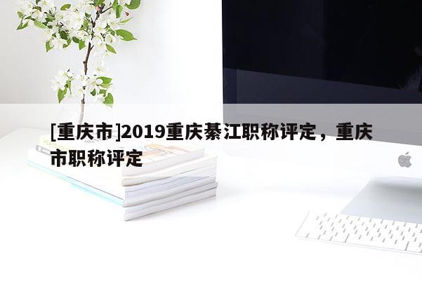 [重慶市]2019重慶綦江職稱評定，重慶市職稱評定