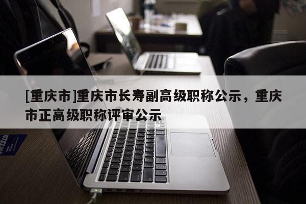 [重慶市]重慶市長壽副高級職稱公示，重慶市正高級職稱評審公示