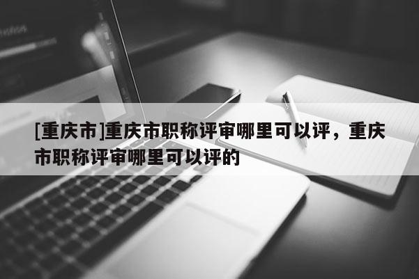 [重慶市]重慶市職稱評審哪里可以評，重慶市職稱評審哪里可以評的
